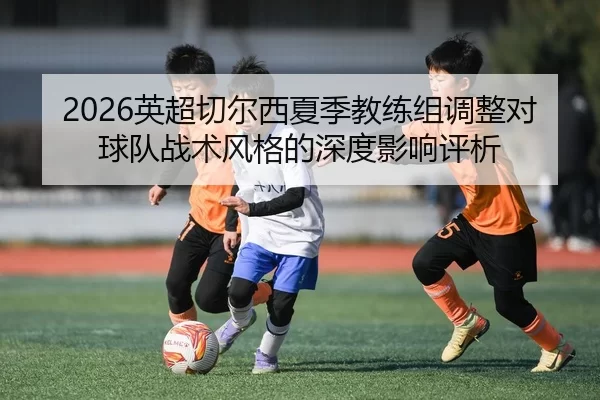 2026英超切尔西夏季教练组调整对球队战术风格的深度影响评析