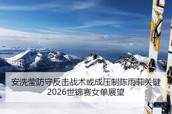 安洗莹防守反击战术或成压制陈雨菲关键 2026世锦赛女单展望